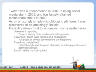 06/08/09 Twitter was a phenomenon in 2007, a rising social media star in 2008, and has largely attained mainstream status in 2009 As an amazingly simple microblogging platform, it was discovered to be amazingly flexible Flexibility allows for it to accomplish some useful tasks Live event reporting  Faster than any other media on breaking stories Staying in  touch with friends and colleagues  Full public or private conversations are happening Real-time insight tool Either through searching and observing or asking questions and getting responses Social media marketing tool  