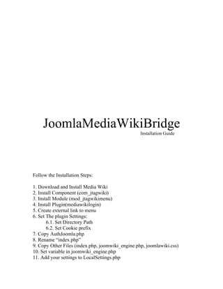 JoomlaMediaWikiBridge
                                                  Installation Guide




Follow the Installation Steps:

1. Download and Install Media Wiki
2. Install Component (com_jtagwiki)
3. Install Module (mod_jtagwikimenu)
4. Install Plugin(mediawikilogin)
5. Create external link to menu
6. Set The plugin Settings:
       6.1. Set Directory Path
       6.2. Set Cookie prefix
7. Copy AuthJoomla.php
8. Rename “index.php”
9. Copy Other Files (index.php, joomwiki_engine.php, joomlawiki.css)
10. Set variable in joomwiki_engine.php
11. Add your settings to LocalSettings.php
 