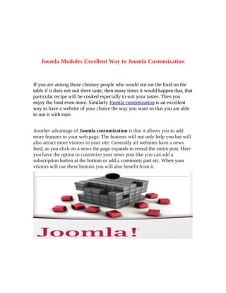 Joomla Modules Excellent Way to Joomla Customization


If you are among those choosey people who would not eat the food on the
table if it does not suit there taste, then many times it would happen that, that
particular recipe will be cooked especially to suit your tastes. Then you
enjoy the food even more. Similarly Joomla customization is an excellent
way to have a website of your choice the way you want so that you are able
to use it with ease.


Another advantage of Joomla customization is that it allows you to add
more features to your web page. The features will not only help you but will
also attract more visitors to your site. Generally all websites have a news
feed, as you click on a news the page expands to reveal the entire post. Here
you have the option to customize your news post like you can add a
subscription button at the bottom or add a comments part etc. When your
visitors will use these buttons you will also benefit from it.
 
