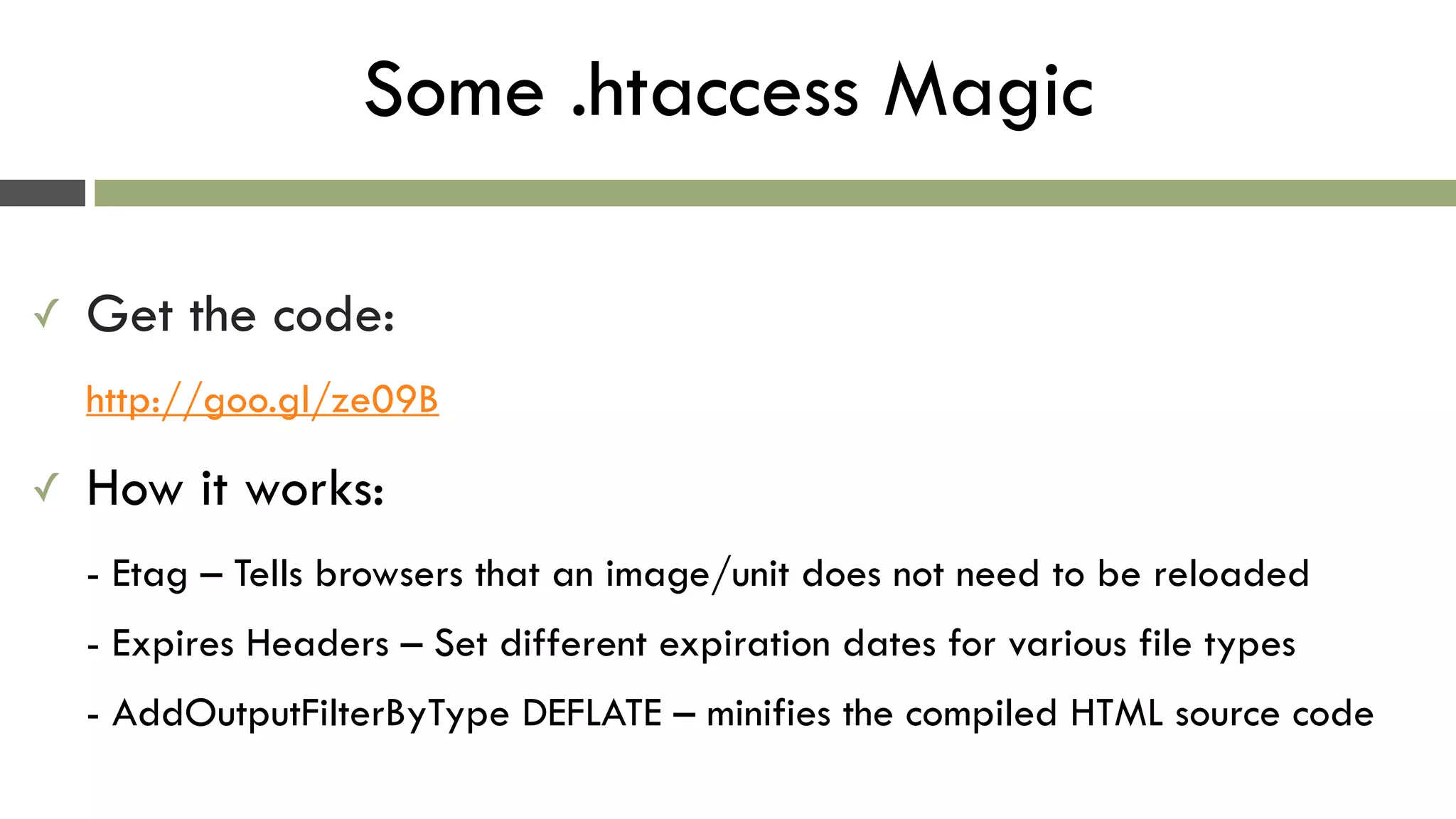 Some .htaccess Magic
✓ Get the code: 
http://goo.gl/ze09B
✓ How it works: 
- Etag – Tells browsers that an image/unit does not need to be reloaded 
- Expires Headers – Set different expiration dates for various file types 
- AddOutputFilterByType DEFLATE – minifies the compiled HTML source code
 
