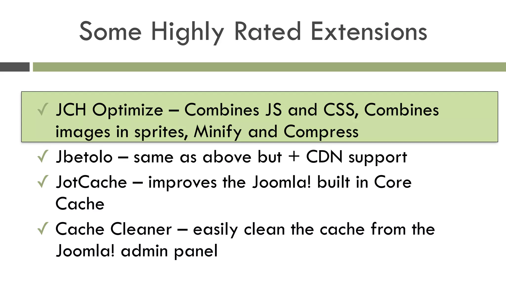 Some Highly Rated Extensions
✓ JCH Optimize – Combines JS and CSS, Combines
images in sprites, Minify and Compress
✓ Jbetolo – same as above but + CDN support
✓ JotCache – improves the Joomla! built in Core
Cache
✓ Cache Cleaner – easily clean the cache from the
Joomla! admin panel
 