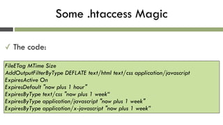 Some .htaccess Magic
✓ The code:
FileETag MTime Size  
AddOutputFilterByType DEFLATE text/html text/css application/javascript 
ExpiresActive On 
ExpiresDefault "now plus 1 hour"  
ExpiresByType text/css "now plus 1 week“ 
ExpiresByType application/javascript "now plus 1 week"  
ExpiresByType application/x-javascript "now plus 1 week”
 