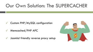 ✓ Custom PHP/MySQL configuration
✓ Memcached/PHP APC
✓ Joomla! friendly reverse proxy setup
Our Own Solution: The SUPERCACHER
 