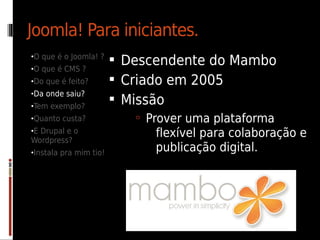 Joomla! Para iniciantes.
•O que é o Joomla! ?
                         Descendente do Mambo
•O que é CMS ?
•Do que é feito?         Criado em 2005
•Da onde saiu?
•Tem exemplo?
                         Missão
•Quanto custa?              Prover uma plataforma
•E Drupal e o
Wordpress?
                              flexível para colaboração e
•Instala pra mim tio!
                              publicação digital.
 