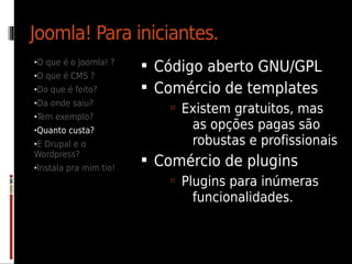Joomla! Para iniciantes.
•O que é o Joomla! ?
                         Código aberto GNU/GPL
•O que é CMS ?
•Do que é feito?         Comércio de templates
•Da onde saiu?
                            Existem gratuitos, mas
•Tem exemplo?
•Quanto custa?
                              as opções pagas são
•E Drupal e o                 robustas e profissionais
Wordpress?
•Instala pra mim tio!
                         Comércio de plugins
                            Plugins para inúmeras
                              funcionalidades.
 