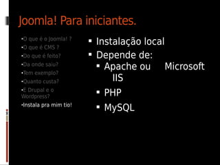 Joomla! Para iniciantes.
•O que é o Joomla! ?
                         Instalação local
•O que é CMS ?
•Do que é feito?         Depende de:
•Da onde saiu?
                           Apache ou Microsoft
•Tem exemplo?
•Quanto custa?              IIS
•E Drupal e o
Wordpress?
                          PHP
•Instala pra mim tio!
                          MySQL
 