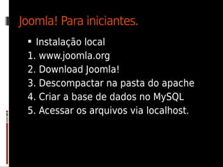 Joomla! Para iniciantes.
  Instalação local
 1. www.joomla.org
 2. Download Joomla!
 3. Descompactar na pasta do apache
 4. Criar a base de dados no MySQL
 5. Acessar os arquivos via localhost.
 
