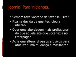 Joomla! Para iniciantes.

 Sempre teve vontade de fazer seu site?
 Fica na dúvida de qual tecnologia
    utilizar?
 Quer uma abordagem mais profissional
    do que aquele site que você fazia no
    Frontpage?
 Acha que alterar diversos arquivos para
    atualizar uma mudança é massante?
 