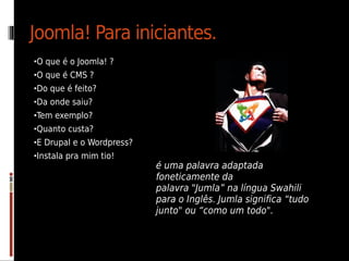 Joomla! Para iniciantes.
•O que é o Joomla! ?
•O que é CMS ?
•Do que é feito?
•Da onde saiu?
•Tem exemplo?
•Quanto custa?
•E Drupal e o Wordpress?
•Instala pra mim tio!
                           é uma palavra adaptada
                           foneticamente da
                           palavra "Jumla” na língua Swahili
                           para o Inglês. Jumla significa “tudo
                           junto" ou “como um todo".
 