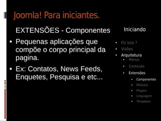 Joomla! Para iniciantes.
    EXTENSÕES - Componentes            Iniciando

   Pequenas aplicações que       ●   Fiz isso ?
    compõe o corpo principal da   ●   Visões
                                      Arquitetura
    pagina.
                                  ●

                                       ●   Menus
                                           Conteúdo
    Ex: Contatos, News Feeds,
                                       ●

                                       ●   Extensões
    Enquetes, Pesquisa e etc...             ●   Componentes
                                            ●   Módulos
                                            ●   Plugins
                                            ●   Linguagem
                                            ●   Templates
 