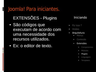 Joomla! Para iniciantes.
    EXTENSÕES - Plugins           Iniciando

   São códigos que          ●   Fiz isso ?
    executam de acordo com   ●   Visões
                                 Arquitetura
    uma necessidade dos
                             ●

                                  ●   Menus

    recursos utilizados.          ●   Conteúdo
                                  ●   Extensões
   Ex: o editor de texto.             ●   Componentes
                                       ●   Módulos
                                       ●   Plugins
                                       ●   Linguagem
                                       ●   Templates
 