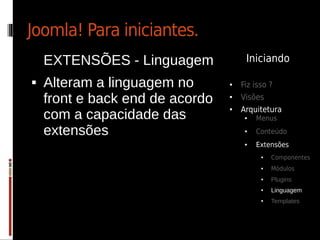 Joomla! Para iniciantes.
    EXTENSÕES - Linguagem             Iniciando

   Alteram a linguagem no       ●   Fiz isso ?
    front e back end de acordo   ●   Visões
                                     Arquitetura
    com a capacidade das
                                 ●

                                      ●   Menus

    extensões                         ●   Conteúdo
                                      ●   Extensões
                                           ●   Componentes
                                           ●   Módulos
                                           ●   Plugins
                                           ●   Linguagem
                                           ●   Templates
 