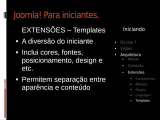 Joomla! Para iniciantes.
    EXTENSÕES – Templates           Iniciando

   A diversão do iniciante    ●   Fiz isso ?
                               ●   Visões
   Inclui cores, fontes,      ●   Arquitetura
    posicionamento, design e        ●   Menus
                                        Conteúdo
    etc.
                                    ●



                                    ●   Extensões
   Permitem separação entre             ●   Componentes
                                             Módulos
    aparência e conteúdo
                                         ●


                                         ●   Plugins
                                         ●   Linguagem
                                         ●   Templates
 