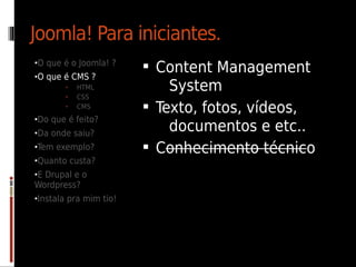Joomla! Para iniciantes.
•O que é o Joomla! ?
                         Content Management
•O que é CMS ?
       •   HTML             System
       •   CSS
       •   CMS           Texto, fotos, vídeos,
•Do que é feito?
•Da onde saiu?
                            documentos e etc..
•Tem exemplo?            Conhecimento técnico
•Quanto custa?
•E Drupal e o
Wordpress?
•Instala pra mim tio!
 