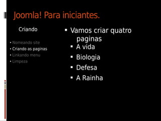 Joomla! Para iniciantes.
    Criando             Vamos criar quatro
• Nomeando site
                          paginas
• Criando as paginas     A vida
• Linkando menu
                         Biologia
• Limpeza
                         Defesa
                         A Rainha
 