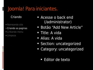 Joomla! Para iniciantes.
    Criando             Acesse o back end
                             (/administrator)
• Nomeando site
• Criando as paginas      Botão “Add New Article”
• Linkando menu
                          Title: A vida
• Limpeza
                          Alias: A vida
                          Section: uncategorized
                          Category: uncategorized

                            Editor de texto
 