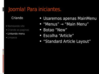 Joomla! Para iniciantes.
    Criando               Usaremos apenas MainMenu
• Nomeando site
                          “Menus” → “Main Menu”
• Criando as paginas      Botao “New”
• Linkando menu
• Limpeza
                          Escolha “Article”
                          “Standard Article Layout”
 