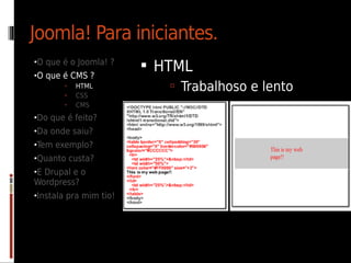 Joomla! Para iniciantes.
•O que é o Joomla! ?
                         HTML
•O que é CMS ?
       •   HTML             Trabalhoso e lento
       •   CSS
       •   CMS
•Do que é feito?
•Da onde saiu?
•Tem exemplo?
•Quanto custa?
•E Drupal e o
Wordpress?
•Instala pra mim tio!
 