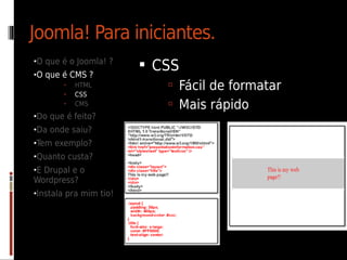 Joomla! Para iniciantes.
•O que é o Joomla! ?
                         CSS
•O que é CMS ?
       •   HTML             Fácil de formatar
       •   CSS
       •   CMS              Mais rápido
•Do que é feito?
•Da onde saiu?
•Tem exemplo?
•Quanto custa?
•E Drupal e o
Wordpress?
•Instala pra mim tio!
 