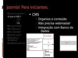 Joomla! Para iniciantes.
•O que é o Joomla! ?
                         CMS
•O que é CMS ?
       •   HTML             Organiza o conteúdo
       •   CSS
       •   CMS              Não precisa webmaster
•Do que é feito?
•Da onde saiu?
                            Integração com Banco de
•Tem exemplo?                   Dados
•Quanto custa?
•E Drupal e o
Wordpress?
•Instala pra mim tio!
 