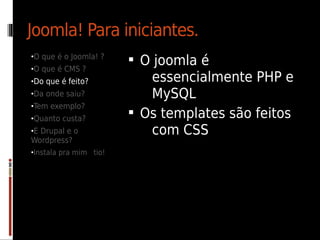 Joomla! Para iniciantes.
•O que é o Joomla! ?
                         O joomla é
•O que é CMS ?
•Do que é feito?           essencialmente PHP e
•Da onde saiu?             MySQL
•Tem exemplo?
•Quanto custa?
                         Os templates são feitos
•E Drupal e o              com CSS
Wordpress?
•Instala pra mim tio!
 