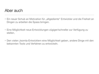Aber auch
• Ein neuer Schub an Motivation für „altgediente“ Entwickler und die Freiheit an
  Dingen zu arbeiten die Spass bringen.


• Eine Möglichkeit neue Entwicklungen zügiger/schneller zur Verfügung zu
  stellen.


• Den vielen Joomla-Entwicklern eine Möglichkeit geben, andere Dinge mit den
  bekannten Tools und Verfahren zu entwickeln.
 