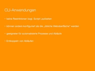 CLI-Anwendungen

• keine Restriktionen bzgl. Script Laufzeiten


• können anders konﬁguriert als die „übliche Weboberﬂäche“ werden


• geeigneter für automatisierte Prozesse und Abläufe


• Entkoppeln von Abläufen
 