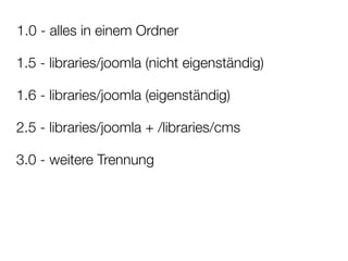 1.0 - alles in einem Ordner

1.5 - libraries/joomla (nicht eigenständig)

1.6 - libraries/joomla (eigenständig)

2.5 - libraries/joomla + /libraries/cms

3.0 - weitere Trennung
 