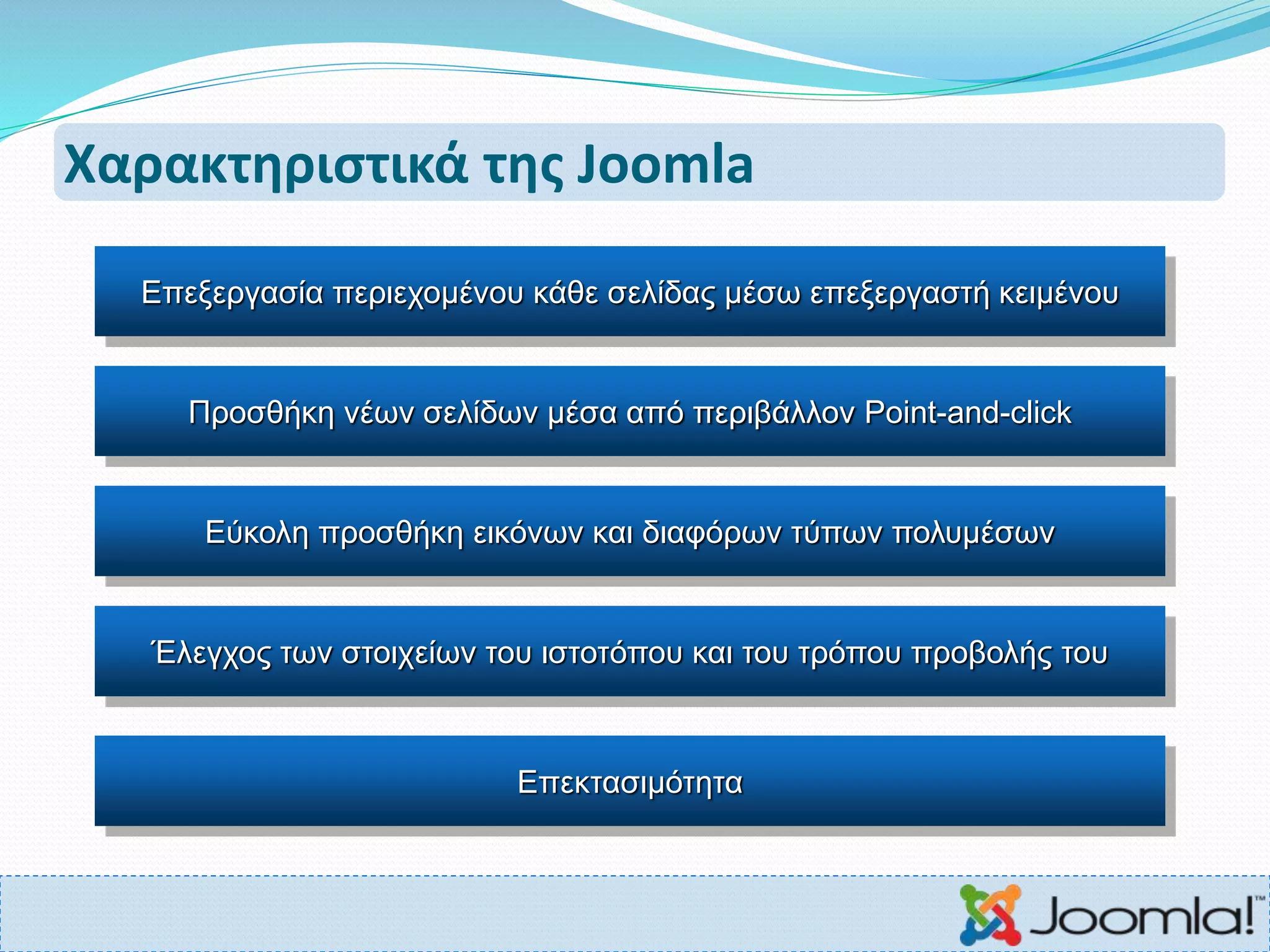 Χαρακτηριστικά της Joomla
Επεξεργασία περιεχομένου κάθε σελίδας μέσω επεξεργαστή κειμένου
Προσθήκη νέων σελίδων μέσα από περιβάλλον Point-and-click
Εύκολη προσθήκη εικόνων και διαφόρων τύπων πολυμέσων
Έλεγχος των στοιχείων του ιστοτόπου και του τρόπου προβολής του
Επεκτασιμότητα
 