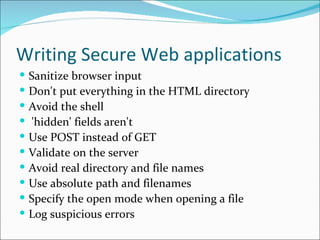 Writing Secure Web applications Sanitize browser input Don't put everything in the HTML directory Avoid the shell 'hidden' fields aren't  Use POST instead of GET  Validate on the server  Avoid real directory and file names  Use absolute path and filenames  Specify the open mode when opening a file Log suspicious errors 