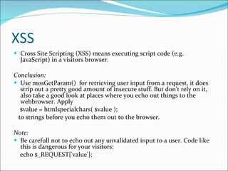 XSS Cross Site Scripting (XSS) means executing script code (e.g. JavaScript) in a visitors browser.  Conclusion: Use mosGetParam()  for retrieving user input from a request, it does strip out a pretty good amount of insecure stuff. But don't rely on it, also take a good look at places where you echo out things to the webbrowser. Apply $value = htmlspecialchars( $value );  to strings before you echo them out to the browser. Note: Be carefull not to echo out any unvalidated input to a user. Code like this is dangerous for your visitors: echo $_REQUEST['value'];  