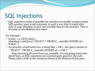 SQL Injections SQL injections make it possible for attackers to modify certain unsafe SQL queries, your script executes, in such a way that it could alter data in your database or give out sensible data to the attacker. That is because of unvalidated user input. For Example: $value = $_GET['value'];  $database->setQuery( "SELECT * FROM #__mytable WHERE id = $value" );  An attacker could hand over a string like '1 OR 1', the query results in "SELECT * FROM #__mytable WHERE id = 1 OR 1"  , thus returning all rows from jos_mytable. I'm not going more into detail here, as SQL injections are covered quite good on the web. Please take a look at the resources listed at the bottom of this post. 