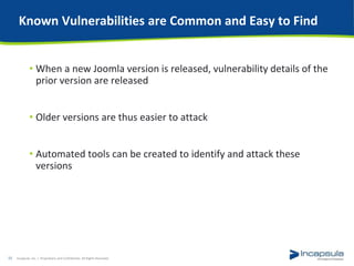Known Vulnerabilities are Common and Easy to Find
• When a new Joomla version is released, vulnerability details of the
prior version are released
• Older versions are thus easier to attack
• Automated tools can be created to identify and attack these
versions
Incapsula, Inc. / Proprietary and Confidential. All Rights Reserved.11
 
