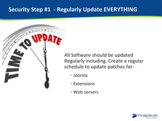 Security Step #1 - Regularly Update EVERYTHING
All Software should be updated
Regularly including. Create a regular
schedule to update patches for:
• Joomla
• Extensions
• Web servers
 