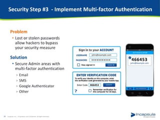 Security Step #3 - Implement Multi-factor Authentication
Problem
• Lost or stolen passwords
allow hackers to bypass
your security measure
Solution
• Secure Admin areas with
multi-factor authentication
> Email
> SMS
> Google Authenticator
> Other
Incapsula, Inc. / Proprietary and Confidential. All Rights Reserved.18
 