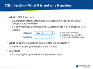 SQL Injection – What it is and why it matters
• What is SQL Injection?
> SQL Injection attacks attempt to use application code to access or
corrupt database content
> It is accomplished by embedding SQL statements in user supplied Data
> Example:
• What happens if a hacker exploits this vulnerability?
> They can access your database and it’s data.
• Basic Rule
> If it is going into your database, clean it up first!
Incapsula, Inc. / Proprietary and Confidential. All Rights Reserved.20
'OR “=” The application was
expecting my name, but I
entered an SQL Statement
 