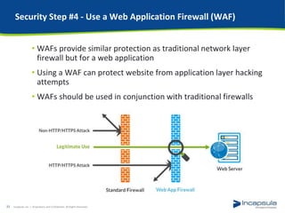 Security Step #4 - Use a Web Application Firewall (WAF)
• WAFs provide similar protection as traditional network layer
firewall but for a web application
• Using a WAF can protect website from application layer hacking
attempts
• WAFs should be used in conjunction with traditional firewalls
Incapsula, Inc. / Proprietary and Confidential. All Rights Reserved.22
 