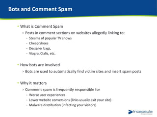 Bots and Comment Spam
• What is Comment Spam
> Posts in comment sections on websites allegedly linking to:
- Steams of popular TV shows
- Cheap Shoes
- Designer bags,
- Viagra, Cialis, etc.
• How bots are involved
> Bots are used to automatically find victim sites and insert spam posts
• Why it matters
> Comment spam is frequently responsible for
- Worse user experiences
- Lower website conversions (links usually exit your site)
- Malware distribution (infecting your visitors)
 