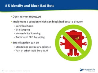 # 5 Identify and Block Bad Bots
• Don’t rely on robots.txt
• Implement a solution which can block bad bots to prevent
> Comment Spam
> Site Scraping
> Vulnerability Scanning
> Automated SEO Poisoning
• Bot Mitigation can be
> Standalone service or appliance
> Part of other tools like a WAF
Incapsula, Inc. / Proprietary and Confidential. All Rights Reserved.28
 