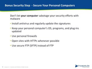 Bonus Security Step - Secure Your Personal Computers
Don’t let your computer sabotage your security efforts with
malware
• Install antivirus and regularly update the signatures
• Keep your personal computer’s OS, programs, and plug-ins
updated
• Use personal firewalls
• Open sites with HTTPs whenever possible
• Use secure FTP (SFTP) instead of FTP
Incapsula, Inc. / Proprietary and Confidential. All Rights Reserved.34
 