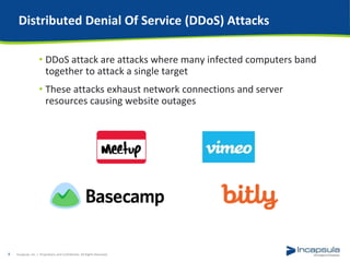 Distributed Denial Of Service (DDoS) Attacks
• DDoS attack are attacks where many infected computers band
together to attack a single target
• These attacks exhaust network connections and server
resources causing website outages
Incapsula, Inc. / Proprietary and Confidential. All Rights Reserved.8
 