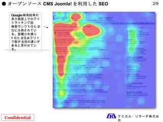 Confidential ケミカル・リサーチ株式会社 ● オープンソース CMS Joomla! を利用した SEO Google 検索結果の表示画面上でのアイトラッキング図 検索ランク 1 位と 2 位に注視されている。面積分布通り 1 位と 2 位はクリック数が 5 倍の違いがあると言われている。 2/9 