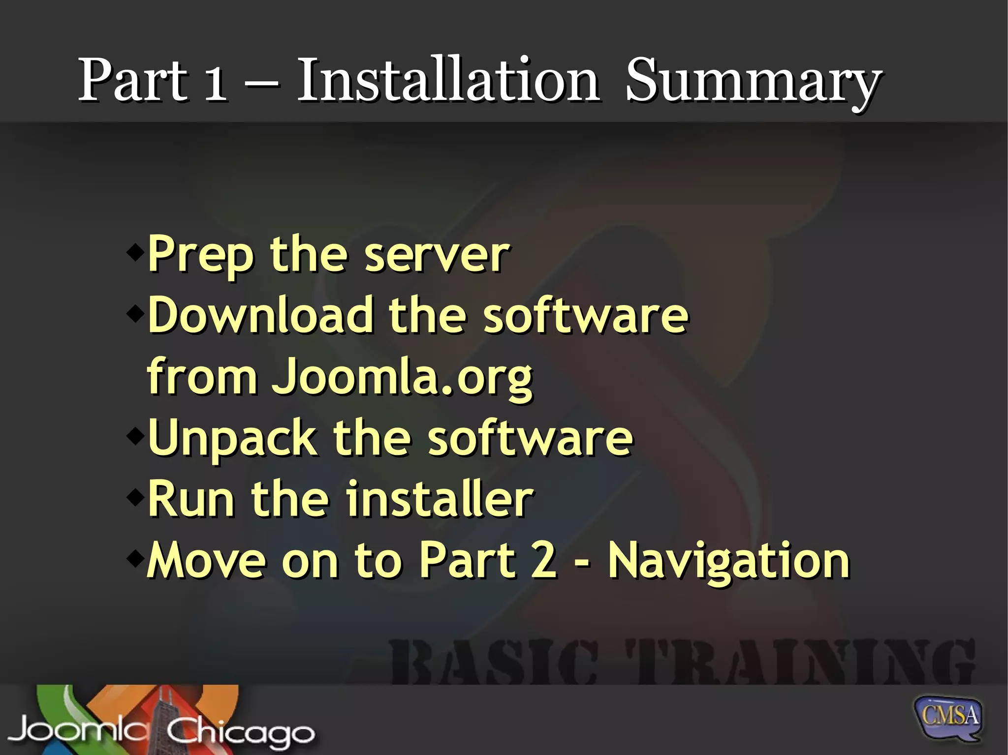 Part 1 – Installation Summary Prep the server Download the software from Joomla.org Unpack the software Run the installer Move on to Part 2 - Navigation 