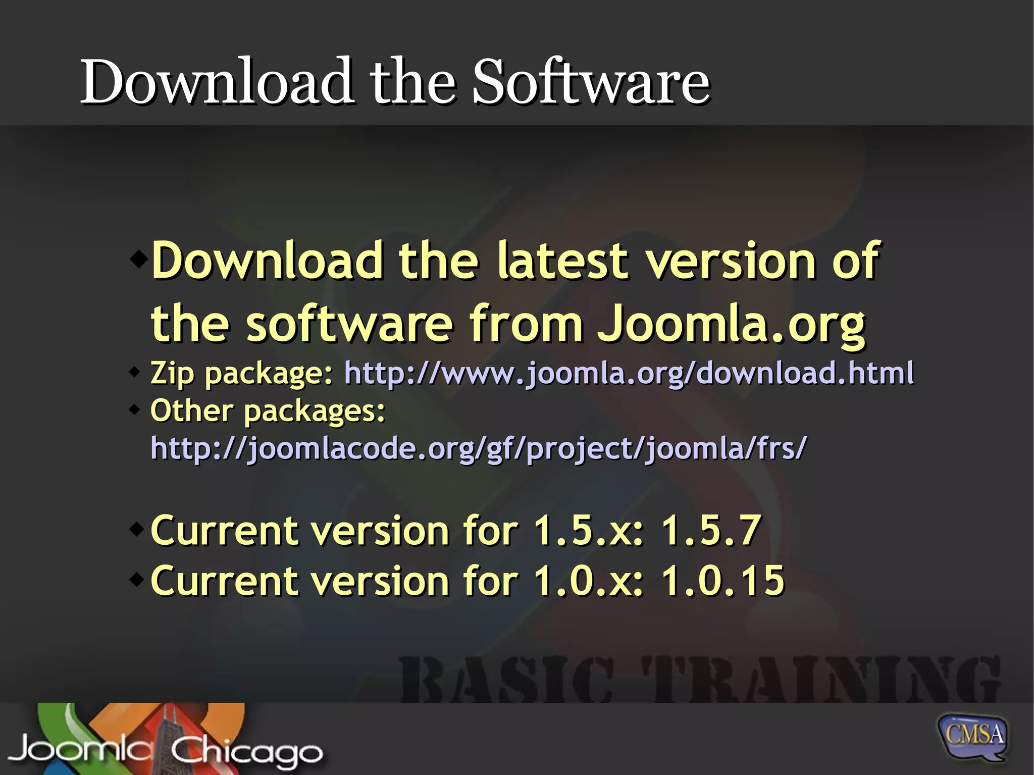 Download the Software Download the latest version of the software from Joomla.org Zip package:  http://www.joomla.org/download.html Other packages:  http://joomlacode.org/gf/project/joomla/frs/ Current version for 1.5.x: 1.5.7 Current version for 1.0.x: 1.0.15 