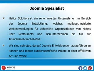 Helios Solutionsist ein renommiertes Unternehmen im Bereich
der Joomla Entwicklung, welches maßgeschneiderte
Webentwicklungen für zahlreiche Organisationen von Hotels
über Restaurants und Bauunternehmen bis hin zur
Immobilienbrancheliefert.
Wir sind sehrstolz darauf, Joomla Entwicklungen auszuführen zu
können und bieten kundenspezifische Pakete in einer effektiven
Art und Weise.
Joomla Spezialist
 