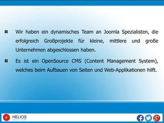 Wir haben ein dynamisches Team an Joomla Spezialisten, die
erfolgreich Großprojekte für kleine, mittlere und große
Unternehmen abgeschlossen haben.
Es ist ein OpenSource CMS (Content Management System),
welches beim Aufbauen von Seiten und Web-Applikationen hilft.
 