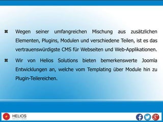Wegen seiner umfangreichen Mischung aus zusätzlichen
Elementen, Plugins, Modulen und verschiedene Teilen, ist es das
vertrauenswürdigste CMS für Webseiten und Web-Applikationen.
Wir von Helios Solutions bieten bemerkenswerte Joomla
Entwicklungen an, welche vom Templating über Module hin zu
Plugin-Teilereichen.
 
