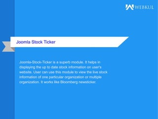 Joomla Stock Ticker
Joomla-Stock-Ticker is a superb module. It helps in
displaying the up to date stock information on user's
website. User can use this module to view the live stock
information of one particular organization or multiple
organization. It works like Bloomberg newsticker.
 