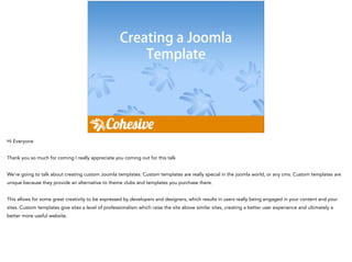 Creating a Joomla
Template
Hi Everyone
!
Thank you so much for coming I really appreciate you coming out for this talk
!
We’re going to talk about creating custom Joomla templates. Custom templates are really special in the joomla world, or any cms. Custom templates are
unique because they provide an alternative to theme clubs and templates you purchase there.
!
This allows for some great creativity to be expressed by developers and designers, which results in users really being engaged in your content and your
sites. Custom templates give sites a level of professionalism which raise the site above similar sites, creating a better user experience and ultimately a
better more useful website.
 