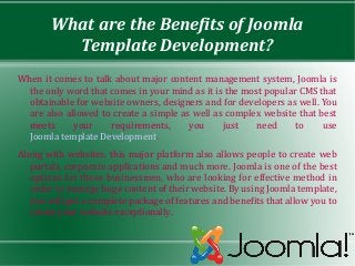 What are the Benefits of Joomla
          Template Development?
When it comes to talk about major content management system, Joomla is
  the only word that comes in your mind as it is the most popular CMS that
  obtainable for website owners, designers and for developers as well. You
  are also allowed to create a simple as well as complex website that best
  meets      your    requirements,      you     just    need     to    use
  Joomla template Development.
Along with websites, this major platform also allows people to create web
   portals, corporate applications and much more. Joomla is one of the best
   options for those businessmen, who are looking for effective method in
   order to manage huge content of their website. By using Joomla template,
   you will get a complete package of features and benefits that allow you to
   create your website exceptionally.
 